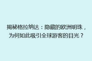 揭秘格拉纳达：隐藏的欧洲明珠，为何如此吸引全球游客的目光？