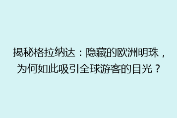 揭秘格拉纳达：隐藏的欧洲明珠，为何如此吸引全球游客的目光？