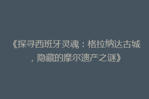 《探寻西班牙灵魂：格拉纳达古城，隐藏的摩尔遗产之谜》