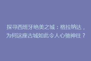 探寻西班牙绝美之城：格拉纳达，为何这座古城如此令人心驰神往？