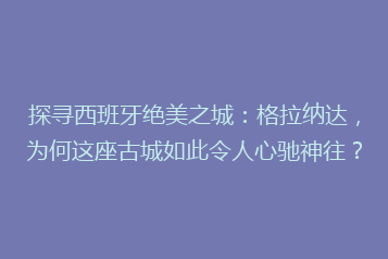 探寻西班牙绝美之城:格拉纳达,为何这座古城如此令人心驰神往?