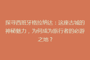 探寻西班牙格拉纳达：这座古城的神秘魅力，为何成为旅行者的必游之地？