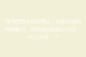 探寻西班牙格拉纳达：这座古城的神秘魅力，为何成为游客心中的“东方珍珠”？