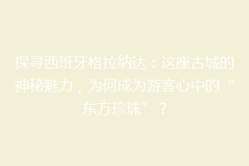 探寻西班牙格拉纳达:这座古城的神秘魅力,为何成为游客心中的“东方珍珠”?