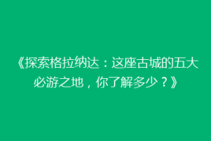 《探索格拉纳达：这座古城的五大必游之地，你了解多少？》