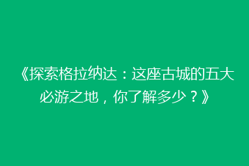 《探索格拉纳达:这座古城的五大必游之地,你了解多少?》