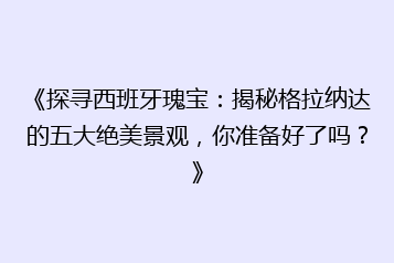 《探寻西班牙瑰宝：揭秘格拉纳达的五大绝美景观，你准备好了吗？》