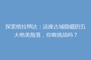 探索格拉纳达：这座古城隐藏的五大绝美角落，你敢挑战吗？