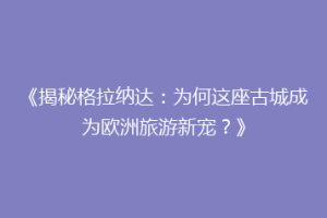《揭秘格拉纳达：为何这座古城成为欧洲旅游新宠？》