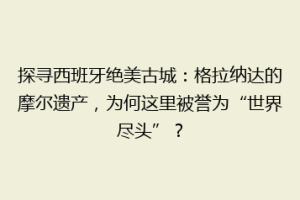 探寻西班牙绝美古城：格拉纳达的摩尔遗产，为何这里被誉为“世界尽头”？
