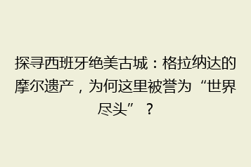 探寻西班牙绝美古城:格拉纳达的摩尔遗产,为何这里被誉为“世界尽头”?
