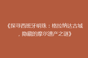 《探寻西班牙明珠:格拉纳达古城,隐藏的摩尔遗产之谜》