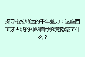 探寻格拉纳达的千年魅力:这座西班牙古城的神秘面纱究竟隐藏了什么?