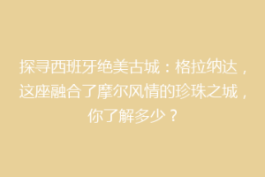探寻西班牙绝美古城：格拉纳达，这座融合了摩尔风情的珍珠之城，你了解多少？