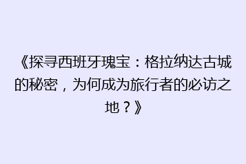 《探寻西班牙瑰宝:格拉纳达古城的秘密,为何成为旅行者的必访之地?》