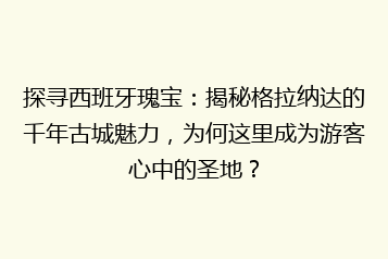 探寻西班牙瑰宝:揭秘格拉纳达的千年古城魅力,为何这里成为游客心中的圣地?