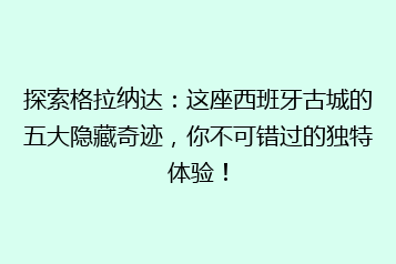 探索格拉纳达:这座西班牙古城的五大隐藏奇迹,你不可错过的独特体验!
