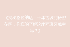 《揭秘格拉纳达：千年古城的秘密花园，你真的了解这座西班牙瑰宝吗？》