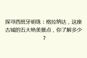 探寻西班牙明珠：格拉纳达，这座古城的五大绝美景点，你了解多少？