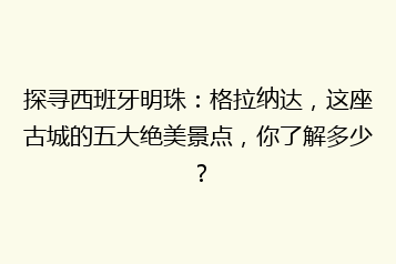 探寻西班牙明珠:格拉纳达,这座古城的五大绝美景点,你了解多少?