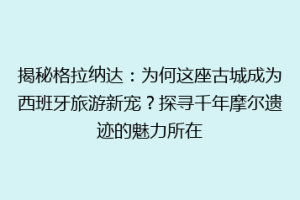 揭秘格拉纳达：为何这座古城成为西班牙旅游新宠？探寻千年摩尔遗迹的魅力所在