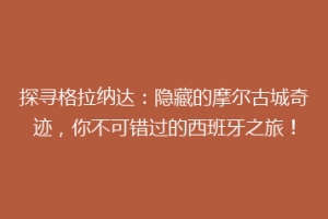 探寻格拉纳达：隐藏的摩尔古城奇迹，你不可错过的西班牙之旅！