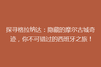 探寻格拉纳达:隐藏的摩尔古城奇迹,你不可错过的西班牙之旅!