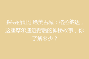 探寻西班牙绝美古城：格拉纳达，这座摩尔遗迹背后的神秘故事，你了解多少？