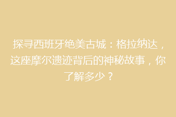 探寻西班牙绝美古城:格拉纳达,这座摩尔遗迹背后的神秘故事,你了解多少?