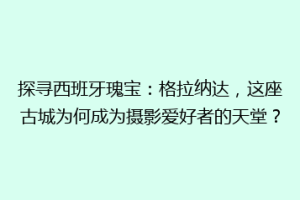 探寻西班牙瑰宝：格拉纳达，这座古城为何成为摄影爱好者的天堂？