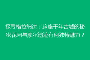 探寻格拉纳达：这座千年古城的秘密花园与摩尔遗迹有何独特魅力？
