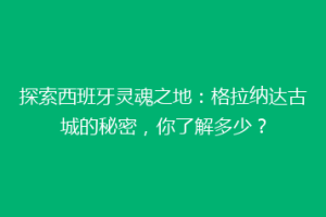 探索西班牙灵魂之地：格拉纳达古城的秘密，你了解多少？
