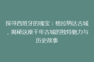 探寻西班牙的瑰宝：格拉纳达古城，揭秘这座千年古城的独特魅力与历史故事