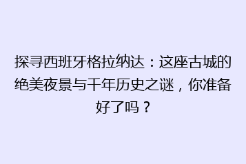 探寻西班牙格拉纳达:这座古城的绝美夜景与千年历史之谜,你准备好了吗?