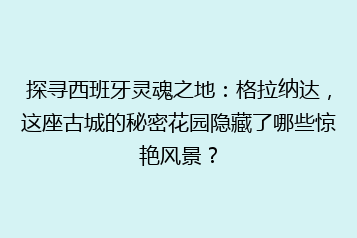 探寻西班牙灵魂之地：格拉纳达，这座古城的秘密花园隐藏了哪些惊艳风景？