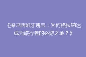 《探寻西班牙瑰宝：为何格拉纳达成为旅行者的必游之地？》