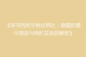《探寻西班牙格拉纳达：隐藏的摩尔遗迹与绚烂花街的秘密》