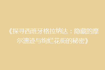 《探寻西班牙格拉纳达:隐藏的摩尔遗迹与绚烂花街的秘密》