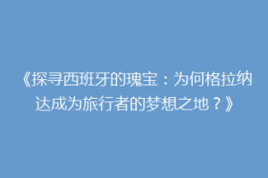 《探寻西班牙的瑰宝：为何格拉纳达成为旅行者的梦想之地？》