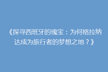 《探寻西班牙的瑰宝:为何格拉纳达成为旅行者的梦想之地?》