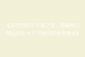 《探寻西班牙灵魂之窗：揭秘格拉纳达的五大不可错过的绝美景点》
