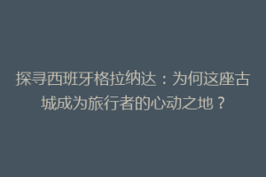 探寻西班牙格拉纳达：为何这座古城成为旅行者的心动之地？