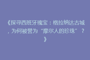 《探寻西班牙瑰宝：格拉纳达古城，为何被誉为“摩尔人的珍珠”？》