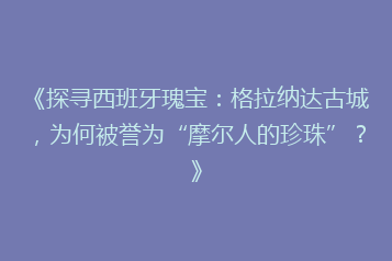 《探寻西班牙瑰宝:格拉纳达古城,为何被誉为“摩尔人的珍珠”?》