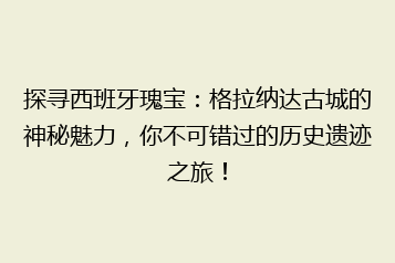 探寻西班牙瑰宝:格拉纳达古城的神秘魅力,你不可错过的历史遗迹之旅!