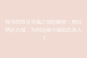 探寻西班牙灵魂之地的秘密：格拉纳达古城，为何这座小城如此迷人？
