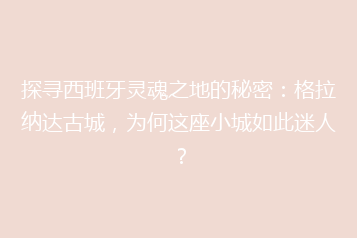 探寻西班牙灵魂之地的秘密:格拉纳达古城,为何这座小城如此迷人?