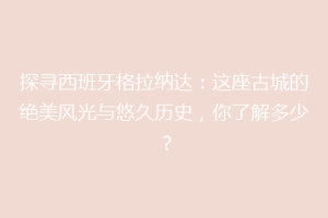 探寻西班牙格拉纳达：这座古城的绝美风光与悠久历史，你了解多少？