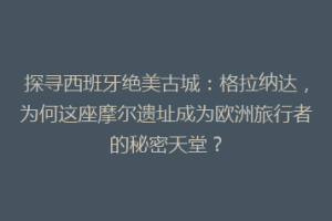 探寻西班牙绝美古城：格拉纳达，为何这座摩尔遗址成为欧洲旅行者的秘密天堂？