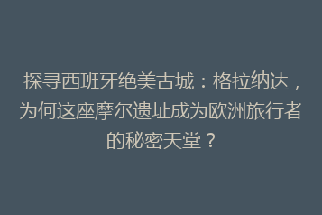 探寻西班牙绝美古城:格拉纳达,为何这座摩尔遗址成为欧洲旅行者的秘密天堂?